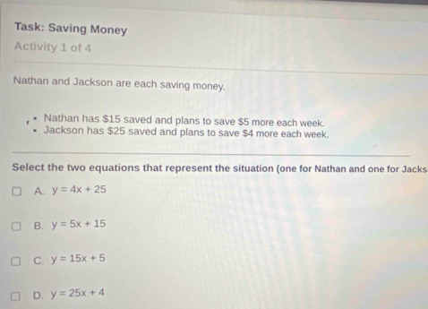 Task: Saving Money
Activity 1 of 4
Nathan and Jackson are each saving money.
Nathan has $15 saved and plans to save $5 more each week.
Jackson has $25 saved and plans to save $4 more each week.
Select the two equations that represent the situation (one for Nathan and one for Jacks
A. y=4x+25
B. y=5x+15
C. y=15x+5
D. y=25x+4