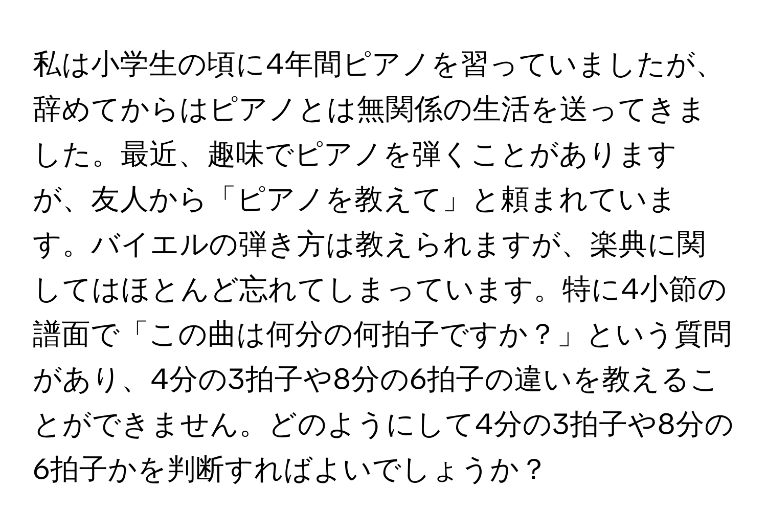 私は小学生の頃に4年間ピアノを習っていましたが、辞めてからはピアノとは無関係の生活を送ってきました。最近、趣味でピアノを弾くことがありますが、友人から「ピアノを教えて」と頼まれています。バイエルの弾き方は教えられますが、楽典に関してはほとんど忘れてしまっています。特に4小節の譜面で「この曲は何分の何拍子ですか？」という質問があり、4分の3拍子や8分の6拍子の違いを教えることができません。どのようにして4分の3拍子や8分の6拍子かを判断すればよいでしょうか？