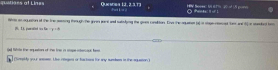 quations of Lines Question 12, 2.3.73 HW Saure: 66 67%, 10 of 15 points 
Part 1 of 2 Paints: 0 of 1 
Write an equation of the line passing through the given point and satisfying the given condition. Give the equation (a) in slope-intercept form and (t) in standard form
(5,1) l, peraltel to 6x-y=8
(a) Wrile the equation of the line in slope intercept form. 
(Simplify your answer. Use integers or fractions for any numbers in the equation.)