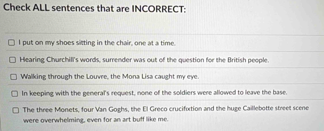 Check ALL sentences that are INCORRECT:
I put on my shoes sitting in the chair, one at a time.
Hearing Churchill's words, surrender was out of the question for the British people.
Walking through the Louvre, the Mona Lisa caught my eye.
In keeping with the general's request, none of the soldiers were allowed to leave the base.
The three Monets, four Van Goghs, the El Greco crucifixtion and the huge Caillebotte street scene
were overwhelming, even for an art buff like me.