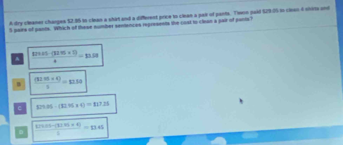 A dry cleaner charges $2.95 to clean a shirt and a different price to clean a pair of pants. Tiwon paid $29.05 to clean 4 shirts and
5 pairs of pants. Which of these number sentences represents the cost to clean a pair of pants?
A  ($79.05-($2.95* 5))/4 =$3.58
B  ((32.95* 4))/5 =$2.50
C $29.05-($2.95* 4)=$17.25
D  (129.05-(32.95* 4))/5 =$3.45