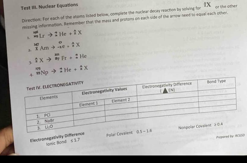 Test III. Nuclear Equations
Direction: For each of the atoms listed below, complete the nuclear decay reaction by solving for _^wedge X or the other
missing information. Remember that the mass and protons on each side of the arrow need to equal each other.
1. _(101)^(256)Lrto _2^(4He+_2^(wedge)X
2. beginarray)r^((247-xe)^∈fty)to _(-1e+)^o A/z X
3. _z^AXto _(87)^(2n)Fr+_z^4He
4 _(93)^(175)Npto _2^4He+_z^AX
Electronegativity Differen Polar C
Prepared by: RCGSD
Ionic Bond ≤ 1.7