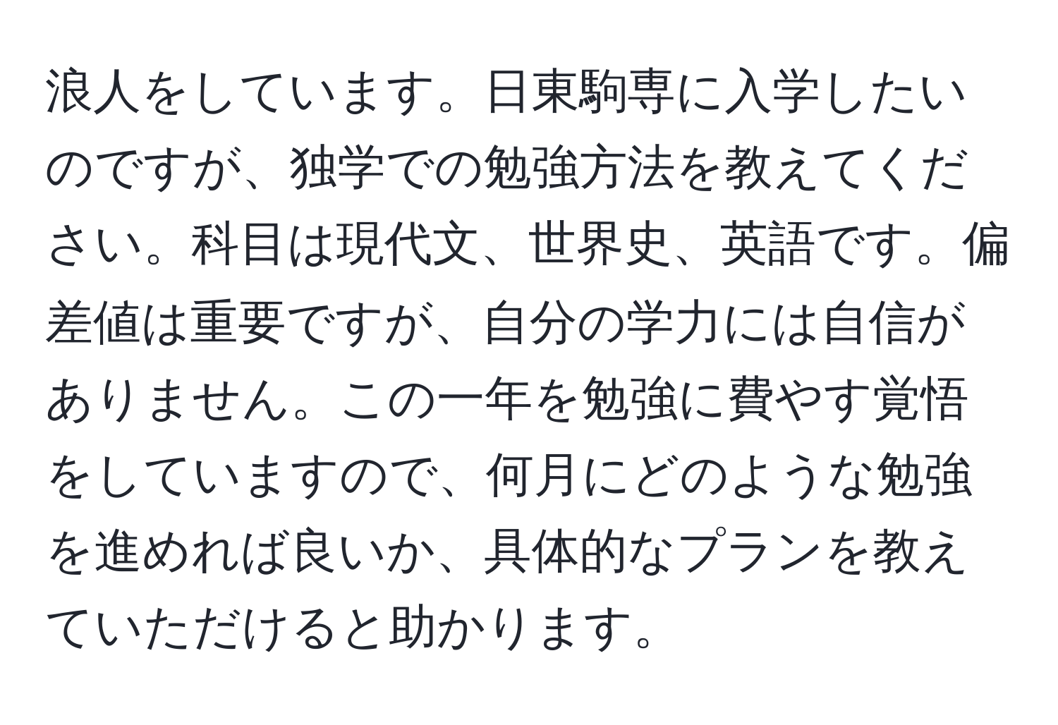 浪人をしています。日東駒専に入学したいのですが、独学での勉強方法を教えてください。科目は現代文、世界史、英語です。偏差値は重要ですが、自分の学力には自信がありません。この一年を勉強に費やす覚悟をしていますので、何月にどのような勉強を進めれば良いか、具体的なプランを教えていただけると助かります。