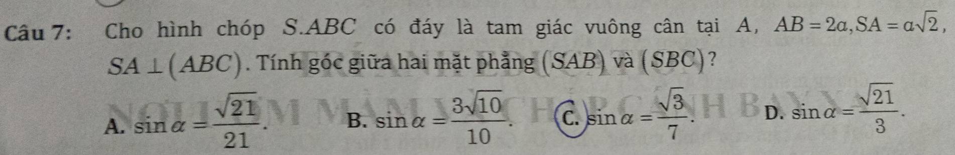 Cho hình chóp S. ABC có đáy là tam giác vuông cân tại A, AB=2a, SA=asqrt(2),
SA⊥ (ABC). Tính góc giữa hai mặt phẳng (SAB) và (SE BC)?
A. sin alpha = sqrt(21)/21 .
B. sin alpha = 3sqrt(10)/10 . C. sin alpha = sqrt(3)/7 . D. sin alpha = sqrt(21)/3 .