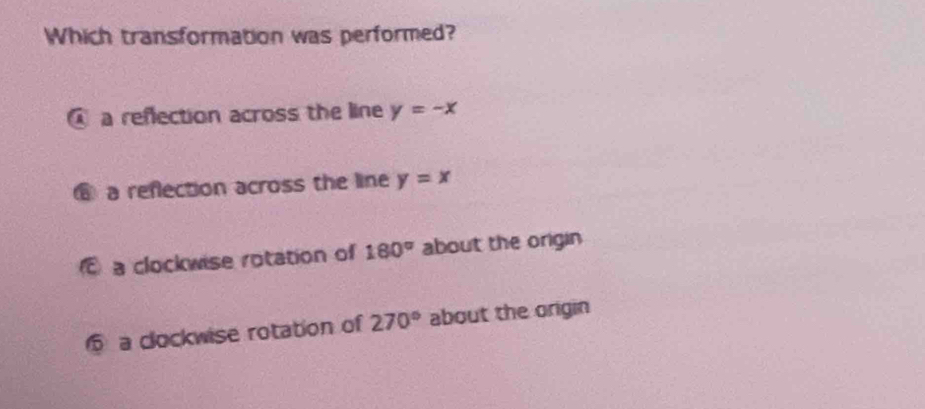 Which transformation was performed?
@ a refection across the line y=-x
⑥ a reflection across the line y=x
a clockwise rotation of 180° about the origin
a clockwise rotation of 270° about the origin