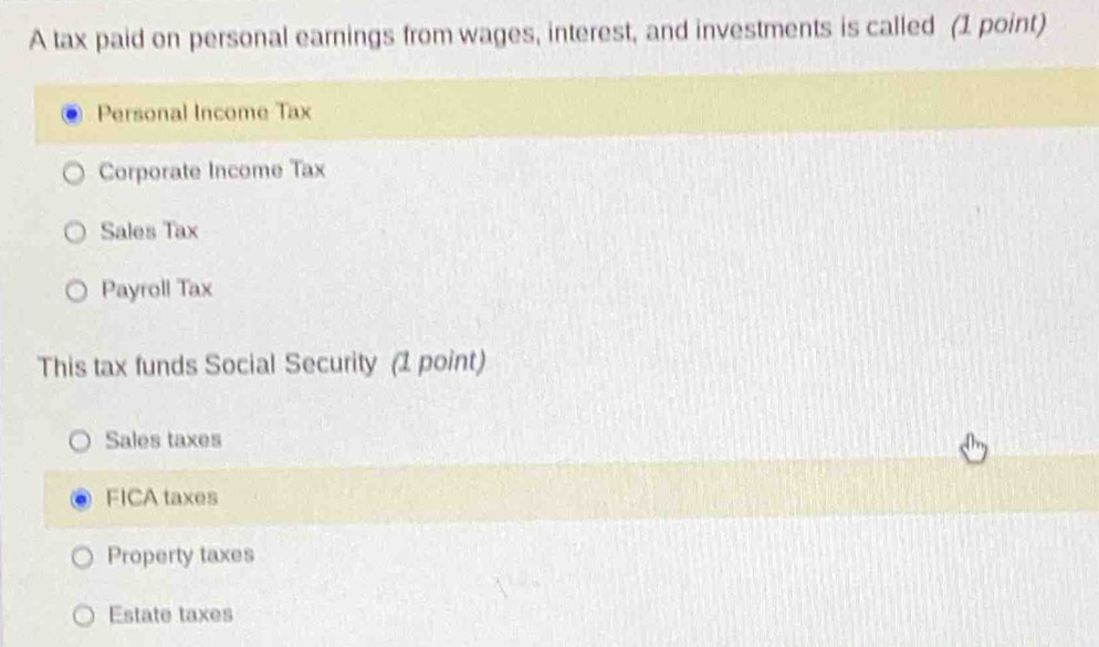 A tax paid on personal earnings from wages, interest, and investments is called (1 point)
Personal Income Tax
Corporate Income Tax
Sales Tax
Payroll Tax
This tax funds Social Security (1 point)
Sales taxes
FICA taxes
Property taxes
Estate taxes