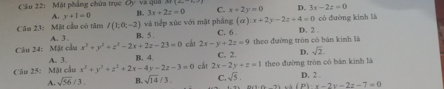 Mặt phăng chứa trục Oy và quả M(2,-1,3)
A. y+1=0
B. 3x+2z=0 C. x+2y=0 D. 3x-2z=0
Câu 23: Mặt cầu có tâm I(1;0;-2) và tiếp xúc với mặt phắng (alpha ):x+2y-2z+4=0 có đường kính là
C. 6.
A. 3. B. 5. D. 2.
Câu 24: Mặt cầu x^2+y^2+z^2-2x+2z-23=0 cắt 2x-y+2z=9 theo đường tròn có bán kinh là
A. 3. B. 4.
C. 2.
D. sqrt(2). 
Câu 25: Mặt cầu x^2+y^2+z^2+2x-4y-2z-3=0 cắt 2x-2y+z=1 theo đường tròn có bán kinh là
A. sqrt(56)/3. B. sqrt(14)/3. C. sqrt(5).
D. 2 .
D(1.0.2) và ( P) x-2y-2z-7=0