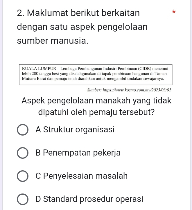 Maklumat berikut berkaitan *
dengan satu aspek pengelolaan
sumber manusia.
KUALA LUMPUR - Lembaga Pembangunan Industri Pembinaan (CIDB) menemui
lebih 200 tangga besi yang disalahgunakan di tapak pembinaan bangunan di Taman
Mutiara Barat dan pemaju telah diarahkan untuk mengambil tindakan sewajarnya.
Sumber: https://www.kosmo.com.my/2023/03/01
Aspek pengelolaan manakah yang tidak
dipatuhi oleh pemaju tersebut?
A Struktur organisasi
B Penempatan pekerja
C Penyelesaian masalah
D Standard prosedur operasi