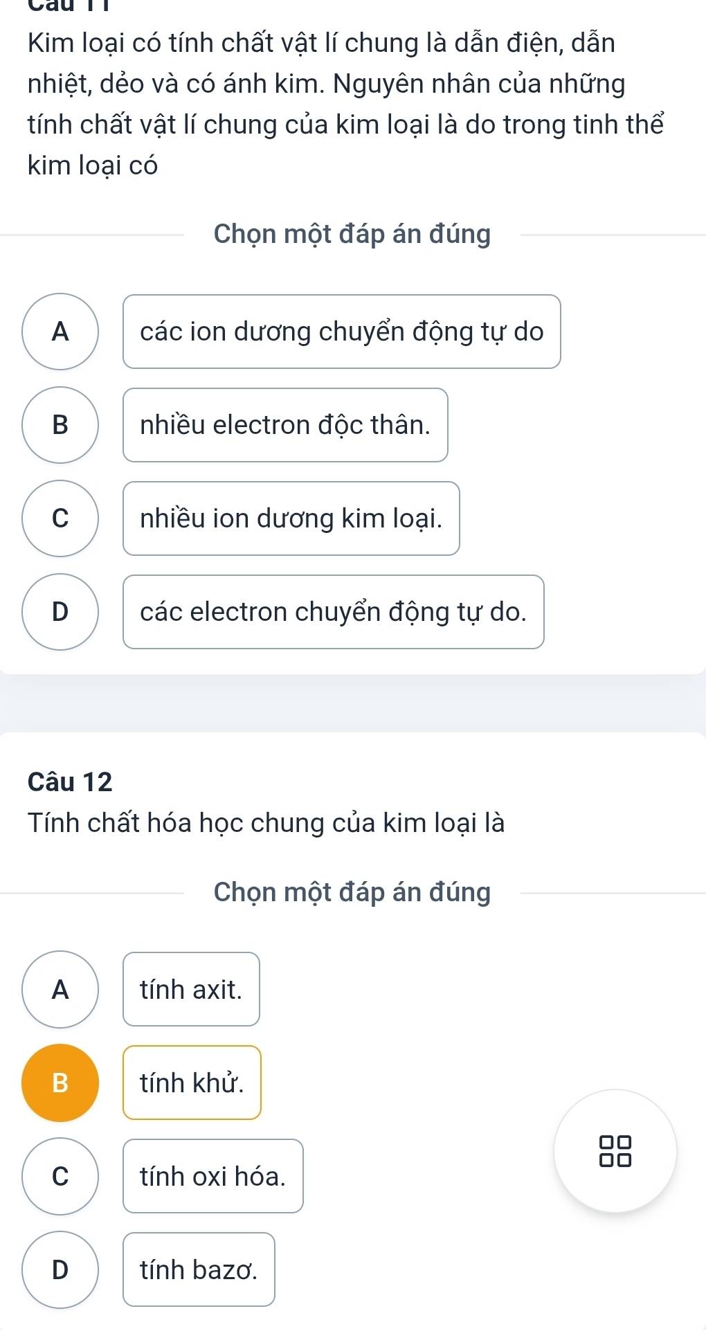 Kim loại có tính chất vật lí chung là dẫn điện, dẫn
nhiệt, dẻo và có ánh kim. Nguyên nhân của những
tính chất vật lí chung của kim loại là do trong tinh thể
kim loại có
Chọn một đáp án đúng
A các ion dương chuyển động tự do
B nhiều electron độc thân.
C nhiều ion dương kim loại.
D các electron chuyển động tự do.
Câu 12
Tính chất hóa học chung của kim loại là
Chọn một đáp án đúng
A tính axit.
B tính khử.
C tính oxi hóa.
D tính bazơ.