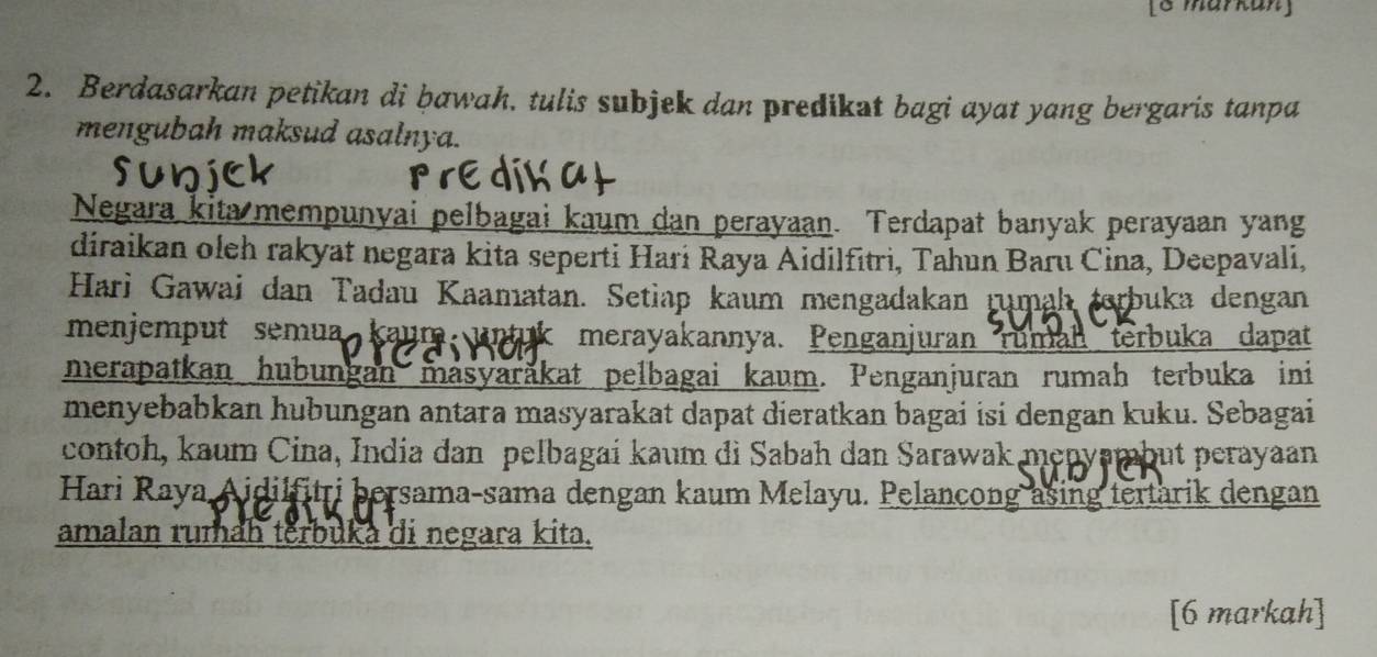 [8 markan] 
2. Berdasarkan petikan di bawah. tulis subjek dan predikat bagi ayat yang bergaris tanpa 
mengubah maksud asalnya. 
Negara kita mempunyai pelbagai kaum dan perayaan. Terdapat banyak perayaan yang 
diraikan oleh rakyat negara kita seperti Hari Raya Aidilfitri, Tahun Baru Cina, Deepavali, 
Hari Gawai dan Tadau Kaamatan. Setiap kaum mengadakan rumah terbuka dengan 
menjemput semua kaum. unt k merayakannya. Penganjuran ruman terbuka dapat 
merapatkan hubungan masyaräkat pelbagai kaum. Penganjuran rumah terbuka ini 
menyebabkan hubungan antara masyarakat dapat dieratkan bagai isi dengan kuku. Sebagai 
contoh, kaum Cina, India dan pelbagai kaum di Sabah dan Sarawak menyambut perayaan 
Hari Raya Aidilfitri bersama-sama dengan kaum Melayu. Pelancong asing tertarik dengan 
amalan rumah terbuka di negara kita. 
[6 markah]