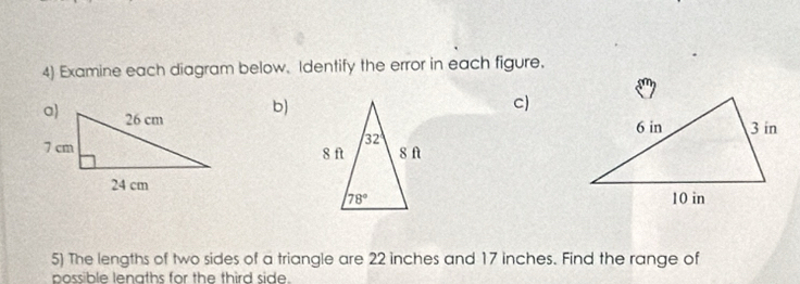 Examine each diagram below. Identify the error in each figure.
b)
c)
 
 
5) The lengths of two sides of a triangle are 22 inches and 17 inches. Find the range of
possible lenaths for the third side.