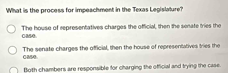 What is the process for impeachment in the Texas Legislature?
The house of representatives charges the official, then the senate tries the
case.
The senate charges the official, then the house of representatives tries the
case.
Both chambers are responsible for charging the official and trying the case.