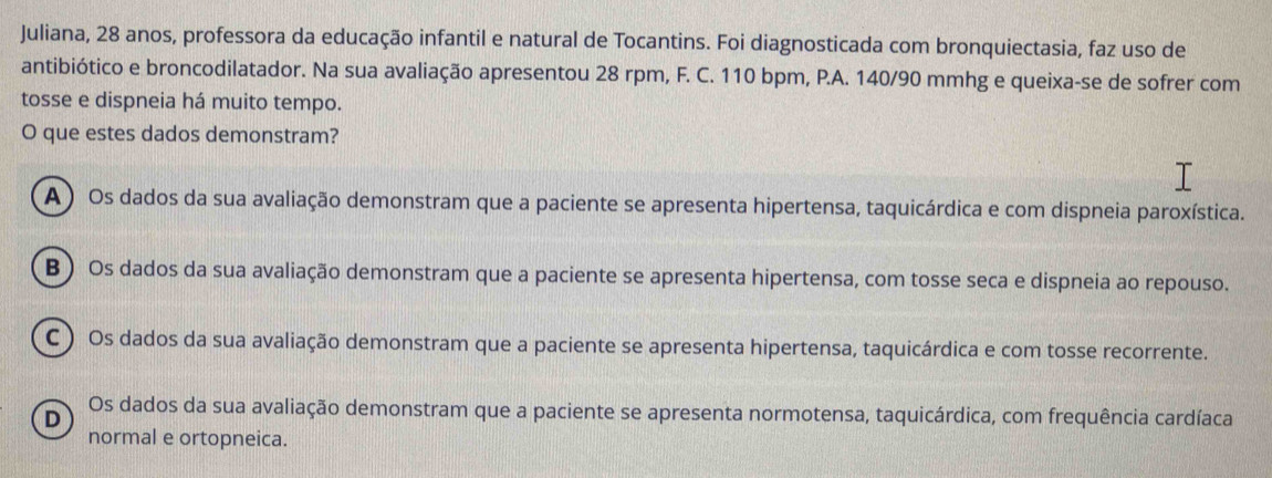 Juliana, 28 anos, professora da educação infantil e natural de Tocantins. Foi diagnosticada com bronquiectasia, faz uso de
antibiótico e broncodilatador. Na sua avaliação apresentou 28 rpm, F. C. 110 bpm, P.A. 140/90 mmhg e queixa-se de sofrer com
tosse e dispneia há muito tempo.
O que estes dados demonstram?
A ) Os dados da sua avaliação demonstram que a paciente se apresenta hipertensa, taquicárdica e com dispneia paroxística.
B ) Os dados da sua avaliação demonstram que a paciente se apresenta hipertensa, com tosse seca e dispneia ao repouso.
C ) Os dados da sua avaliação demonstram que a paciente se apresenta hipertensa, taquicárdica e com tosse recorrente.
D
Os dados da sua avaliação demonstram que a paciente se apresenta normotensa, taquicárdica, com frequência cardíaca
normal e ortopneica.