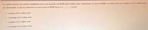 In a given market, the market equilibrium price and quantity are $120 and 5 milion units, respectively. Al a price of $100, 4.8 miltion units are supplied, and 5.2 million unts
are demanded. It can be said that at a price level of $100 there is a_ (1 paint)
a surplus of 0.2 million units
a shortage of 0.2 million units
a surpls of 0.4 million units
a shortage of 0.4 million units