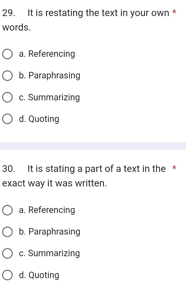 It is restating the text in your own *
words.
a. Referencing
b. Paraphrasing
c. Summarizing
d. Quoting
30. It is stating a part of a text in the *
exact way it was written.
a. Referencing
b. Paraphrasing
c. Summarizing
d. Quoting