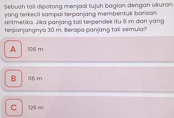 Sebuah tali dipotong menjadi tujuh bagian dengan ukuran
yang terkecil sampai terpanjang membentuk barisan
aritmetika. Jika panjang tali terpendek itu 6 m dan yang
terpanjangnya 30 m. Berapa panjang tali semula?
A 106 m
B 116 m
C 126 m