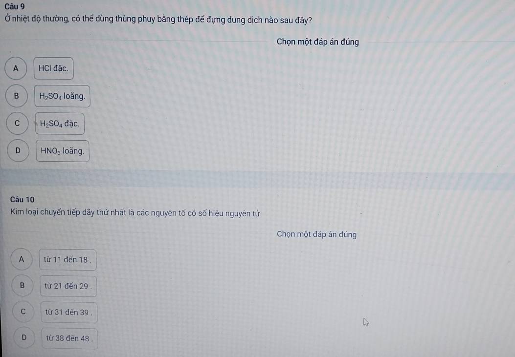 Ở nhiệt độ thường, có thể dùng thùng phuy bằng thép để đựng dung dịch nào sau đây?
Chọn một đáp án đúng
A HCl đặc.
B H_2SO_4 loãng.
C H_2SO_4 đã C.
D HNO_3 loãng.
Câu 10
Kim loại chuyển tiếp dãy thứ nhất là các nguyên tố có số hiệu nguyên tứ
Chọn một đáp án đúng
A từ 11 đến 18,
B từ 21 đến 29.
C từ 31 đến 39.
D từ 38 đến 48.