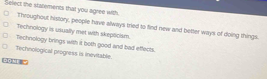 Select the statements that you agree with.
Throughout history, people have always tried to find new and better ways of doing things.
Technology is usually met with skepticism.
Technology brings with it both good and bad effects.
Technological progress is inevitable.
DONE