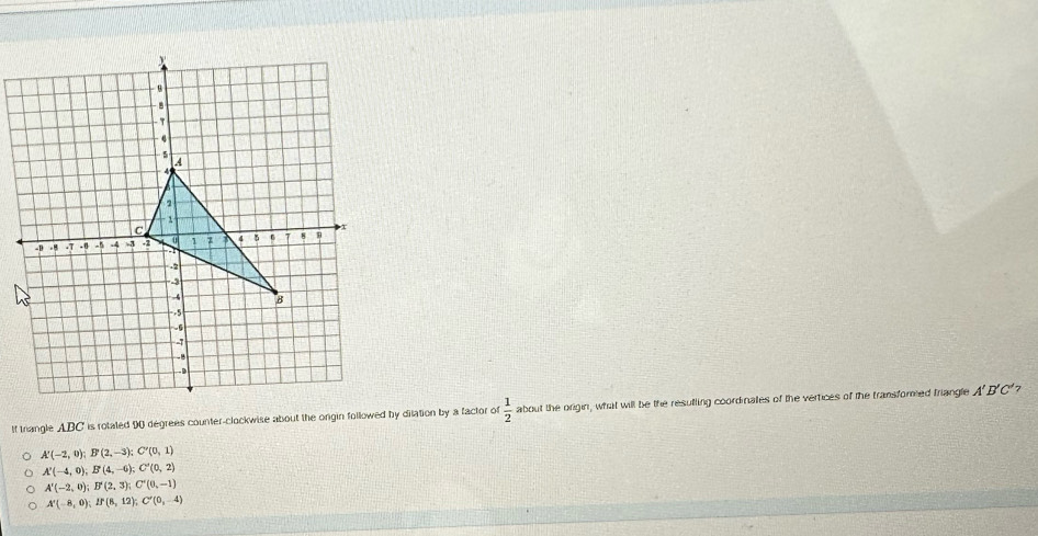 If trangle ABC is rotated 90 degrees counter-clockwise about the orgin followed by dilation by a factor of  1/2  about the origin, what will be the resulling coordinales of the vertices of the transforied friangle A'B'C' 7
A'(-2,0); B'(2,-3); C'(0,1)
A'(-4,0); B'(4,-6); C'(0,2)
A'(-2,0); B'(2,3); C'(0,-1)
A'(-8,0); If(8,12); C'(0,-4)