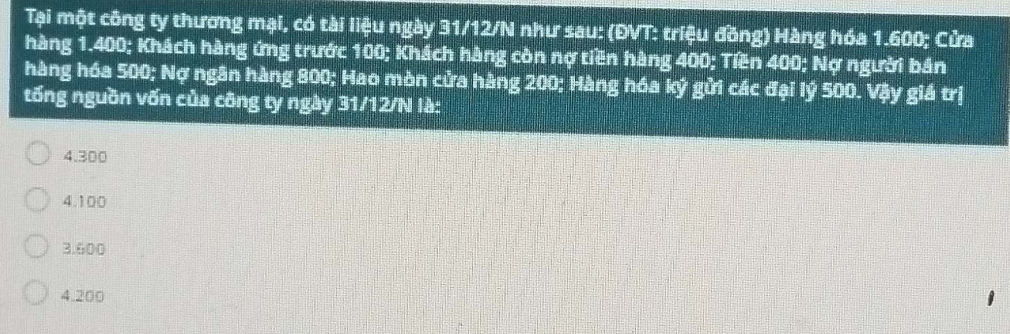 Tại một công ty thương mại, có tài liệu ngày 31/12/N như sau: (ĐVT: triệu đồng) Hàng hóa 1.600; Cửa
hàng 1.400; Khách hàng ứng trước 100; Khách hàng còn nợ tiền hàng 400; Tiền 400; Nợ người bán
hàng hóa 500; Nợ ngân hàng 800; Hao mòn cửa hàng 200; Hàng hóa kỷ gửi các đại lý 500. Vậy giá trị
tổng nguồn vốn của công ty ngày 31/12/N là:
4.300
4. 100
3. 600
4. 200