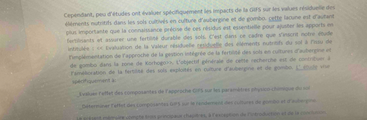 Cependant, peu d'études ont évaluer spécifiquement les impacts de la GIFS sur les values résiduelle des 
éléments nutritifs dans les sols cultivés en culture d'aubergine et de gombo, cette lacune est d'autant 
plus importante que la connaissance précise de ces résidus est essentielle pour ajuster les apports en 
fertilisants et assurer une fertilité durable des sols. C'est dans ce cadre que s'inscrit notre étude 
intitulée : << Evaluation de la Valeur résiduelle residuelle des éléments nutritifs du sol à l'issu de 
l'implémentation de l'approche de la gestion intégrée de la fertilité des sols en cultures d'aubergine et 
de gombo dans la zone de Korhogo»>. L'objectif générale de cette recherche est de contribuer à 
l'amélioration de la fertilité des sols exploités en culture d'aubergine et de gombo. L'étude vise 
spécifiquement à: 
Evaluer l'effet des composantes de l'approche GIFS sur les paramètres physico-chimique du soi 
Déterminer l'effet des composantes GIFS sur le rendement des cultures de gombo et d'aubergine. 
Le présent mémoire compte trois principaux chapitres, à l'exception de l'introduction et de la conclusion.