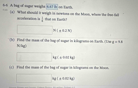 6-6 A bag of sugar weighs 6.67 lb on Earth. 
5 pts (a) What should it weigh in newtons on the Moon, where the free-fall 
acceleration is  1/6  that on Earth? 
□ N(± 0.2N)
(b) Find the mass of the bag of sugar in kilograms on Earth. (Use g=9.8
N/kg)
□ kg(± 0.02kg)
(c) Find the mass of the bag of sugar in kilograms on the Moon.
□ kg(± 0.02kg)