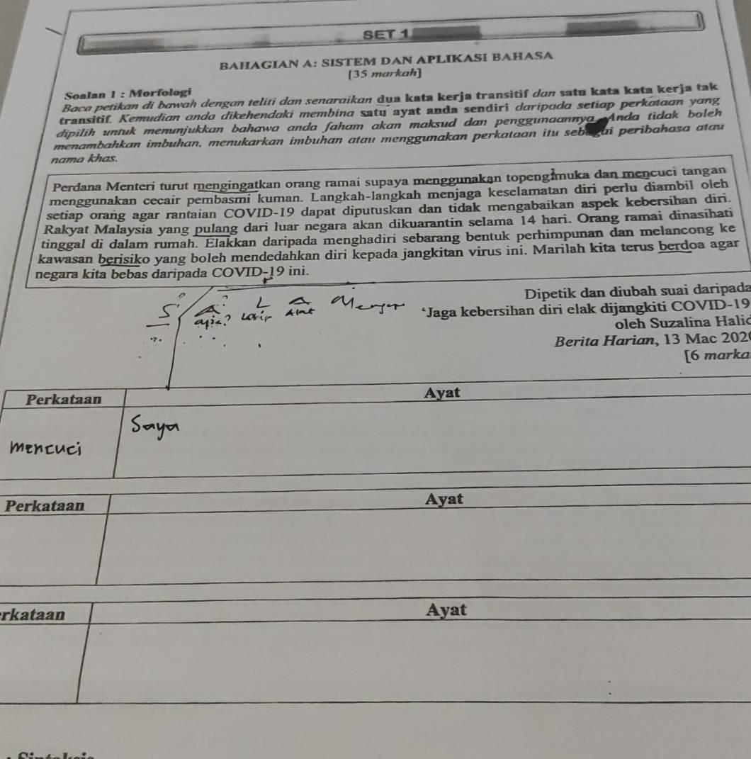 SET 1 
BAHAGIAN A: SISTEM DAN APLIKASI BAHASA 
[35 markah] 
Soalan 1 : Morfologi 
Baco petikɑn di bawɑh dengɑn teliti dɑn senaraikan dua kata kerja transitif dɑn satu kata kata kerja tak 
transitif. Kemudian ando dikehendaki membina satu ayat anda sendiri daripuda setiap perkataon yong 
dipilih untuk menunjukkan bahawa anda faham akan maksud dan penggunaannya Anda tidak boleh 
menambahkan imbuhan, menukarkan imbuhan atau menggunakan perkataan itu sebagai peribahasa atau 
nama khas. 
Perdana Menteri turut mengingatkan orang ramai supaya menggunakan topeng muka dan mencuci tangan 
menggunakan cecair pembasmi kuman. Langkah-langkah menjaga keselamatan diri perlu diambil oleh 
setiap orang agar rantaian COVID-19 dapat diputuskan dan tidak mengabaikan aspek kebersihan diri. 
Rakyat Malaysia yang pulang dari luar negara akan dikuarantin selama 14 hari. Orang ramai dinasihati 
tinggal di dalam rumah. Elakkan daripada menghadiri sebarang bentuk perhimpunan dan melancong ke 
kawasan berisiko yang boleh mendedahkan diri kepada jangkitan virus ini. Marilah kita terus berdoa agar 
negara kita bebas daripada COVID-19 ini. 
Dipetik dan diubah suai daripada 
*Jaga kebersihan diri elak dijangkiti COVID-19 
oleh Suzalina Halić 
Berita Harian, 13 Mac 202 
[6 marka 
Perkataan Ayat 
mencuci 
Perkataan Ayat 
rkataan Ayat