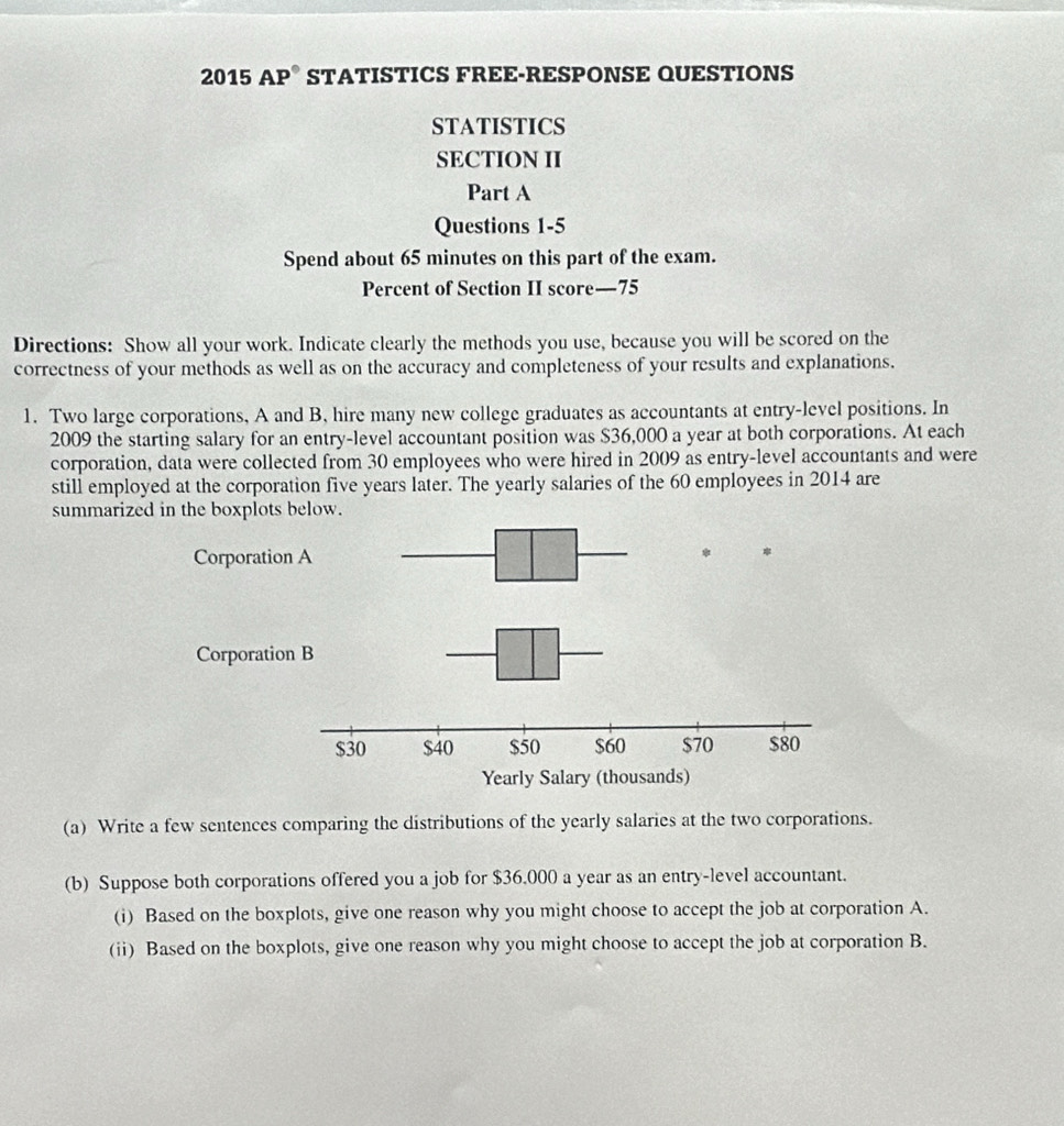 2015 AP® STATISTICS FREE-RESPONSE QUESTIONS 
STATISTICS 
SECTION II 
Part A 
Questions 1-5 
Spend about 65 minutes on this part of the exam. 
Percent of Section II score— 75
Directions: Show all your work. Indicate clearly the methods you use, because you will be scored on the 
correctness of your methods as well as on the accuracy and completeness of your results and explanations. 
1. Two large corporations, A and B, hire many new college graduates as accountants at entry-level positions. In 
2009 the starting salary for an entry-level accountant position was $36,000 a year at both corporations. At each 
corporation, data were collected from 30 employees who were hired in 2009 as entry-level accountants and were 
still employed at the corporation five years later. The yearly salaries of the 60 employees in 2014 are 
summarized in the boxplots below. 
(a) Write a few sentences comparing the distributions of the yearly salaries at the two corporations. 
(b) Suppose both corporations offered you a job for $36.000 a year as an entry-level accountant. 
(i) Based on the boxplots, give one reason why you might choose to accept the job at corporation A. 
(ii) Based on the boxplots, give one reason why you might choose to accept the job at corporation B.