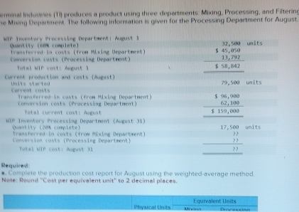 erminal Industries (T1) produces a product using three departments: Mixing, Processing, and Filtering
he Mising Department. The following information is given for the Processing Department for August.
WIP Inventory Processing Department: August 1 units
Quantity (60% complete)
transferred in costs (from Mixing Department)
Conversion casts (Processing Department) beginarrayr 32,58,000 14,000 hline 111 13,200 hline endarray
Total WIP cost: August 1
Current production and costs (August) mits
Current costs Units started
Transferred-in costs (from Mixing Department)
Conversion costs (Processing Depariment)
Total current cost: August
MIP Inventory Processing Department (August 31) beginarrayr □ □  18encloselongdiv 100-□ □  hline 1000 hline □ □ □  hline □ endarray units
Quantity (20% complete) Transferred in casts (from Mixing Department)
Conversion costs (Processing Department)
Total WIP cost: August 31
Required
#. Complete the production cost report for August using the weighted-average method.
Note: Round ''Cost per equivalent unit'' to 2 decimal places.
Equivalent Units
Physical Units Mixina Procascine