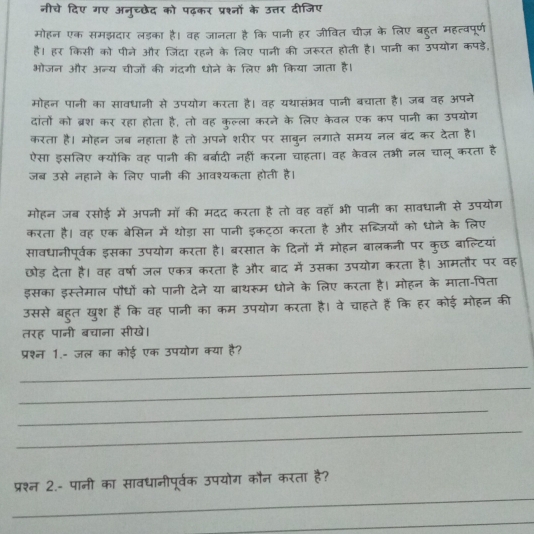 नीचे दिए गए अनुच्छेद को पढ़कर प्रश्नों के उत्तर दीजिए
मोहन एक समझदार लड़का है। वह जानता है कि पानी हर जीवित चीज़ के लिए बहुत महत्वपूर्ण
है। हर किसी को पीने और जिंदा रहने के लिए पानी की जरूरत होती है। पानी का उपयोग कपड़े,
भोजन और अन्य चीजों की गंदगी धोने के लिए भी किया जाता है।
मोहन पानी का सावधानी से उपयोग करता है। वह यथासंभव पानी बचाता है। जब वह अपने
दांतों को ब्रश कर रहा होता है, तो वह कुल्ला करने के लिए केवल एक कप पानी का उपयोग
करता है। मोहन जब नहाता है तो अपने शरीर पर साबुन लगाते समय नल बंद कर देता है।
ऐसा इसलिए क्योंकि वह पानी की बर्बादी नहीं करना चाहता। वह केवल तभी नल चालू करता है
जब उसे नहाने के लिए पानी की आवश्यकता होती है।
मोहन जब रसोई में अपनी मॉ की मदद करता है तो वह वहा भी पानी का सावधानी से उपयोग
करता है। वह एक बेसिन में थोड़ा सा पानी इकट्ठा करता है और सब्जियों को धोने के लिए
सावधानीपूर्वक इसका उपयोग करता है। बरसात के दिनों में मोहन बालकनी पर कुछ बाल्टियां
छोड़ देता है। वह वर्षा जल एकत्र करता है और बाद में उसका उपयोग करता है। आमतौर पर वह
इसका इस्तेमाल पौधों को पानी देने या बाथरूम धोने के लिए करता है। मोहन के माता-पिता
उससे बहुत खुश हैं कि वह पानी का कम उपयोग करता है। वे चाहते हैं कि हर कोई मोहन की
तरह पानी बचाना सीखे।
_
प्रश्न 1.- जल का कोई एक उपयोग क्या है?
_
_
_
_
प्रश्न 2.- पानी का सावधानीपूर्वक उपयोग कौन करता है?
_