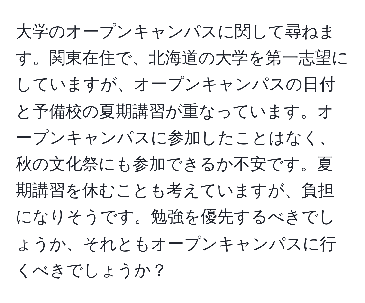 大学のオープンキャンパスに関して尋ねます。関東在住で、北海道の大学を第一志望にしていますが、オープンキャンパスの日付と予備校の夏期講習が重なっています。オープンキャンパスに参加したことはなく、秋の文化祭にも参加できるか不安です。夏期講習を休むことも考えていますが、負担になりそうです。勉強を優先するべきでしょうか、それともオープンキャンパスに行くべきでしょうか？