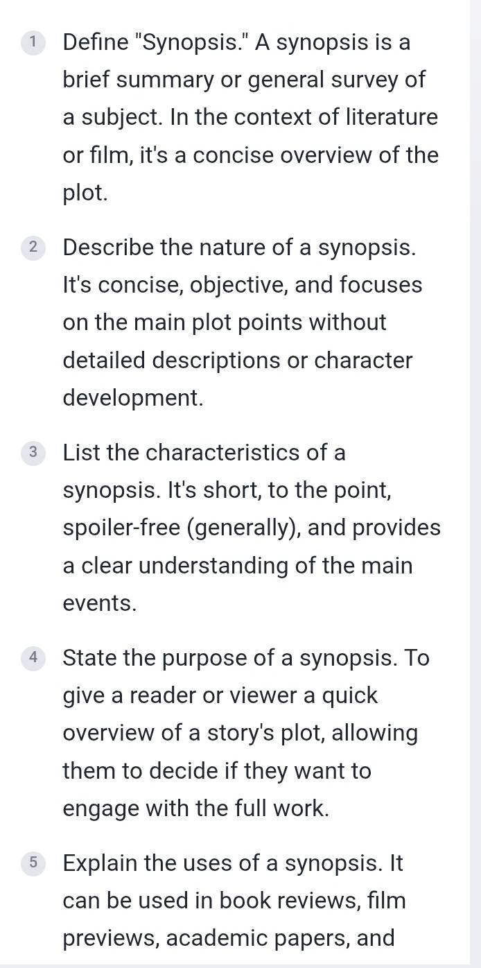 Define "Synopsis." A synopsis is a 
brief summary or general survey of 
a subject. In the context of literature 
or film, it's a concise overview of the 
plot. 
② Describe the nature of a synopsis. 
It's concise, objective, and focuses 
on the main plot points without 
detailed descriptions or character 
development. 
3 List the characteristics of a 
synopsis. It's short, to the point, 
spoiler-free (generally), and provides 
a clear understanding of the main 
events. 
4 State the purpose of a synopsis. To 
give a reader or viewer a quick 
overview of a story's plot, allowing 
them to decide if they want to 
engage with the full work. 
5 Explain the uses of a synopsis. It 
can be used in book reviews, film 
previews, academic papers, and