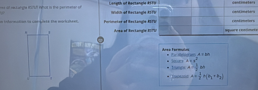 Length of Rectangle RSTU
rea of rectangle RSTU? What is the perimeter of centimeters
U? Width of Rectangle RSTU centimeters 
n information to complete the worksheet. Perimeter of Rectangle RSTU centimeters 
Area of Rectangle RSTU
square centimete

Area Formulas: 
Parallelogram: A=bh
Square: A=s^2
Triangle: A= 1/2 bh
Trapezold: A= 1/2 h(b_1+b_2)