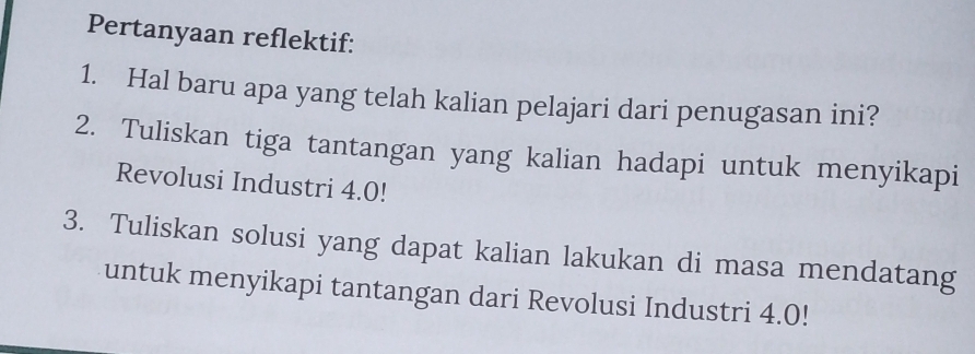 Pertanyaan reflektif: 
1. Hal baru apa yang telah kalian pelajari dari penugasan ini? 
2. Tuliskan tiga tantangan yang kalian hadapi untuk menyikapi 
Revolusi Industri 4.0!
3. Tuliskan solusi yang dapat kalian lakukan di masa mendatang 
untuk menyikapi tantangan dari Revolusi Industri 4.0!