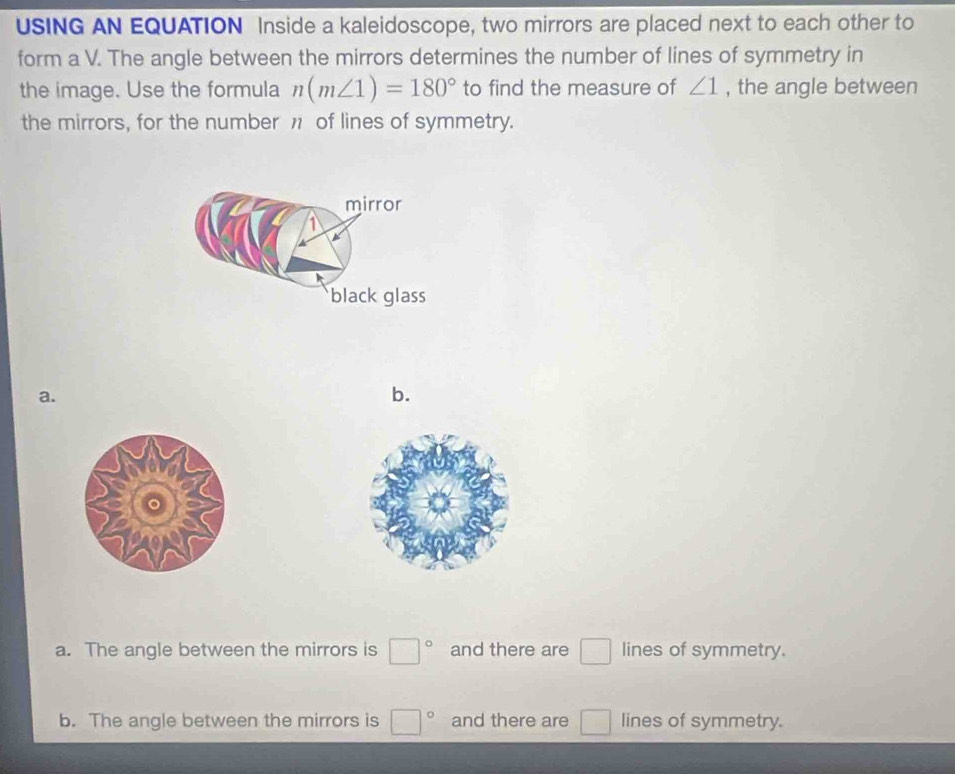 USING AN EQUATION Inside a kaleidoscope, two mirrors are placed next to each other to
form a V. The angle between the mirrors determines the number of lines of symmetry in
the image. Use the formula n(m∠ 1)=180° to find the measure of ∠ 1 , the angle between
the mirrors, for the number 1 of lines of symmetry.
mirror
1
black glass
a.
b.
a. The angle between the mirrors is □° and there are □ lines of symmetry.
b. The angle between the mirrors is □° and there are □ lines of symmetry.