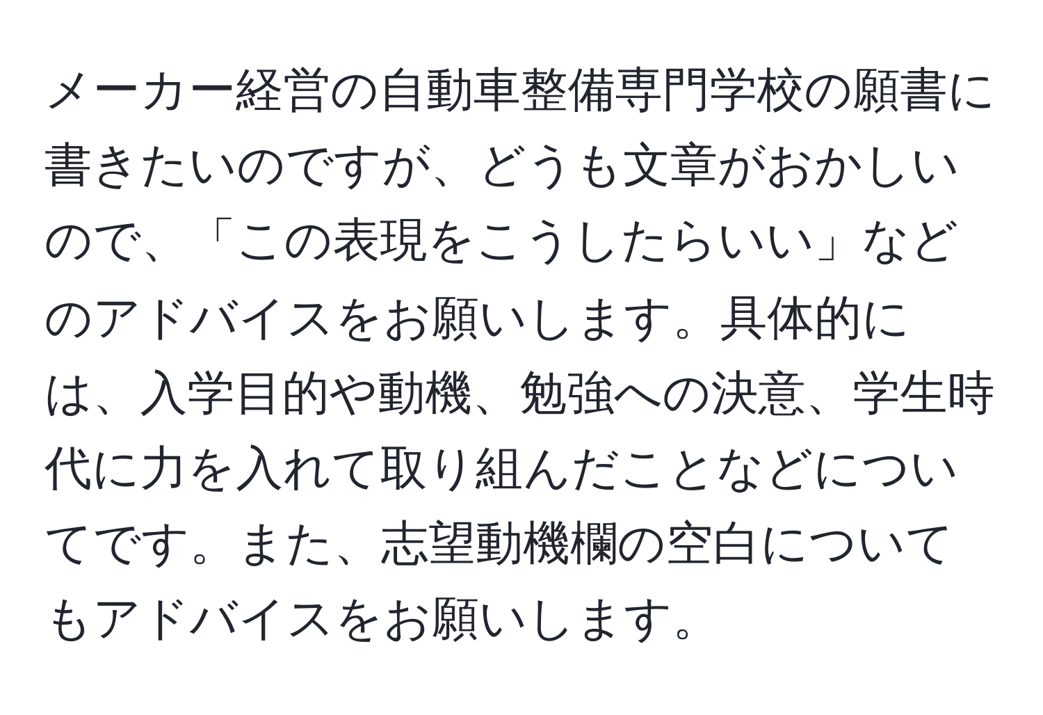 メーカー経営の自動車整備専門学校の願書に書きたいのですが、どうも文章がおかしいので、「この表現をこうしたらいい」などのアドバイスをお願いします。具体的には、入学目的や動機、勉強への決意、学生時代に力を入れて取り組んだことなどについてです。また、志望動機欄の空白についてもアドバイスをお願いします。