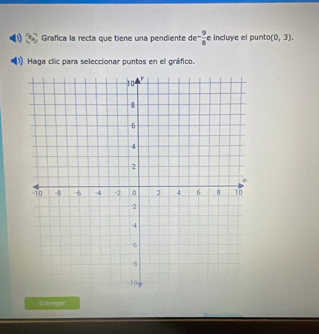 Grafica la recta que tiene una pendiente de - 9/8  e incluye el punto (0,3). 
Haga clic para seleccionar puntos en el gráfico. 
Entregar