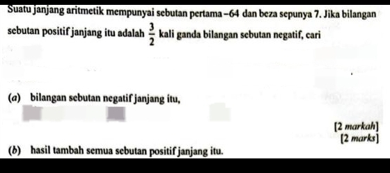 Suatu janjang aritmetik mempunyai sebutan pertama −64 dan beza sepunya 7. Jika bilangan 
sebutan positif janjang itu adalah  3/2  kali ganda bilangan sebutan negatif, cari 
(a) bilangan sebutan negatif janjang itu, 
[2 markah] 
[2 marks] 
(6) hasil tambah semua sebutan positif janjang itu.