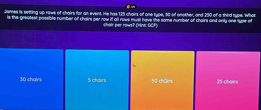 1/4
James is setting up rows of chairs for an event. He has 125 chairs of one type, 50 of another, and 250 of a third type. What
is the greatest possible number of chairs per row if all rows must have the same number of chairs and only one type of
chair per rows? (Hint: GCF)
30 chairs 5 chairs 50 chairs 25 chairs