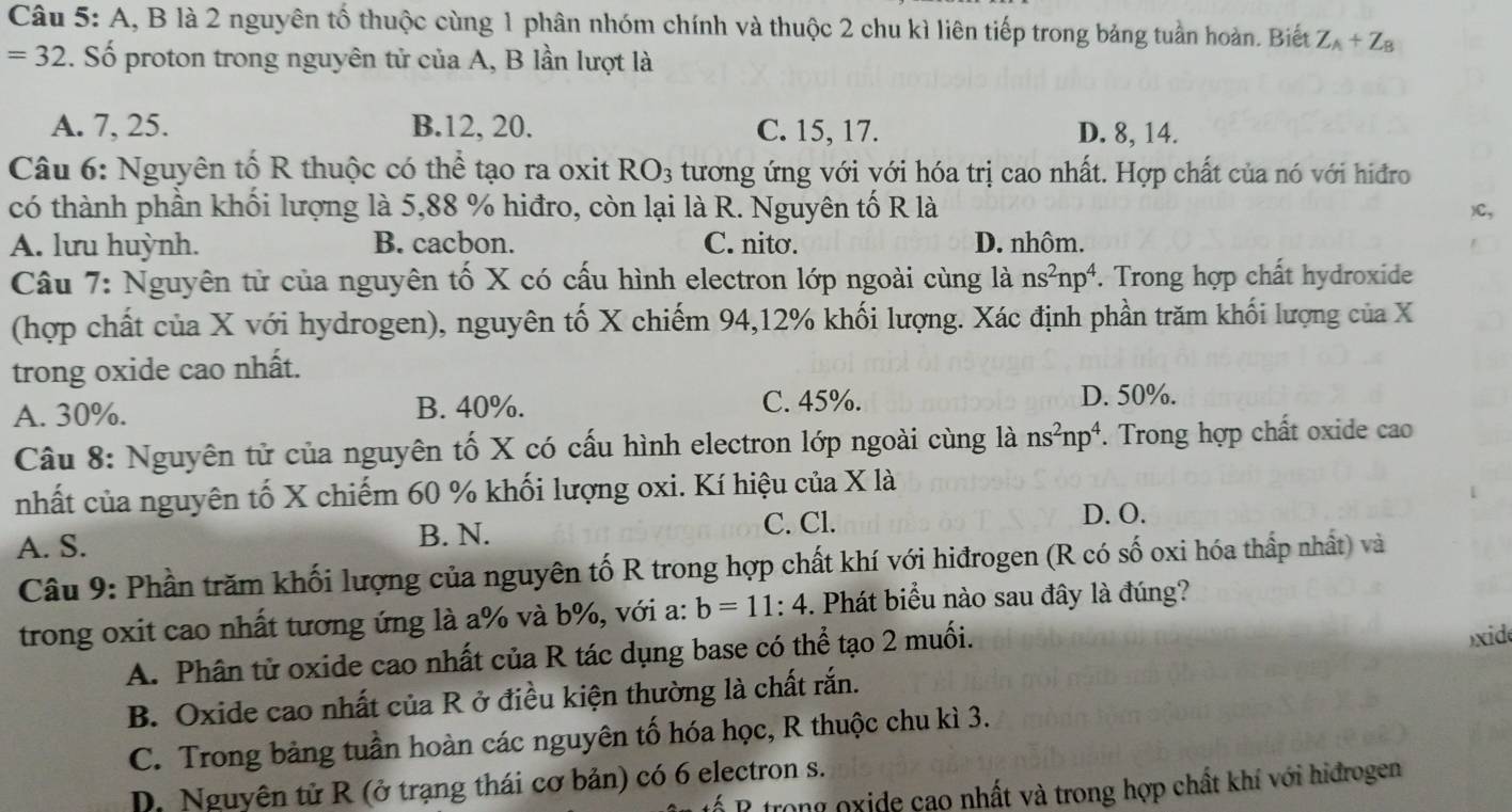 A, B là 2 nguyên tổ thuộc cùng 1 phân nhóm chính và thuộc 2 chu kì liên tiếp trong bảng tuần hoàn. Biết Z_A+Z_B
=32. Số proton trong nguyên tử của A, B lần lượt là
A. 7, 25. B.12, 20. C. 15, 17. D. 8, 14.
Câu 6: Nguyên tố R thuộc có thể tạo ra oxit RO_3 tương ứng với với hóa trị cao nhất. Hợp chất của nó với hiđro
có thành phần khối lượng là 5,88 % hiđro, còn lại là R. Nguyên tố R là )C,
A. lưu huỳnh. B. cacbon. C. nitơ. D. nhôm.
Câu 7: Nguyên tử của nguyên tố X có cấu hình electron lớp ngoài cùng là ns^2np^4 *. Trong hợp chất hydroxide
(hợp chất của X với hydrogen), nguyên tố X chiếm 94,12% khối lượng. Xác định phần trăm khối lượng của X
trong oxide cao nhất.
A. 30%. B. 40%. C. 45%. D. 50%.
Câu 8: Nguyên tử của nguyên tố X có cấu hình electron lớp ngoài cùng là ns^2np^4 *. Trong hợp chất oxide cao
nhất của nguyên tố X chiếm 60 % khối lượng oxi. Kí hiệu của X là
A. S. C. Cl. D. O.
B. N.
Câu 9: Phần trăm khối lượng của nguyên tố R trong hợp chất khí với hiđrogen (R có số oxi hóa thấp nhất) và
trong oxit cao nhất tương ứng là a% và b%, với a: b=11:4 -. Phát biểu nào sau đây là đúng?
A. Phân tử oxide cao nhất của R tác dụng base có thể tạo 2 muối.
xid
B. Oxide cao nhất của R ở điều kiện thường là chất rắn.
C. Trong bảng tuần hoàn các nguyên tố hóa học, R thuộc chu kì 3.
D. Nguyên tử R (ở trạng thái cơ bản) có 6 electron s.
P trong oxide cao nhất và trong hợp chất khí với hiđrogen