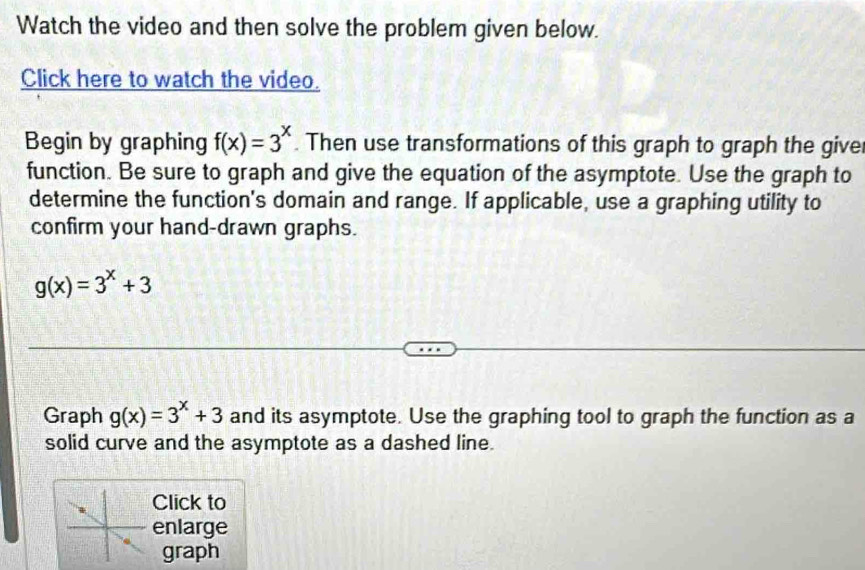 Watch the video and then solve the problem given below.
Click here to watch the video.
Begin by graphing f(x)=3^x Then use transformations of this graph to graph the give
function. Be sure to graph and give the equation of the asymptote. Use the graph to
determine the function's domain and range. If applicable, use a graphing utility to
confirm your hand-drawn graphs.
g(x)=3^x+3
Graph g(x)=3^x+3 and its asymptote. Use the graphing tool to graph the function as a
solid curve and the asymptote as a dashed line.
Click to
enlarge
graph