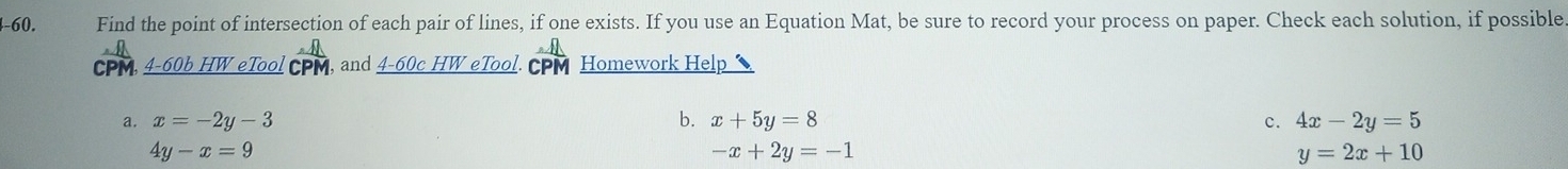 4-60. Find the point of intersection of each pair of lines, if one exists. If you use an Equation Mat, be sure to record your process on paper. Check each solution, if possible.
CPM, 4-60b HW eTool CPM, and _ 4-60cHW eTool CPM Homework Help
a. x=-2y-3 b. x+5y=8 c. 4x-2y=5
4y-x=9
-x+2y=-1
y=2x+10