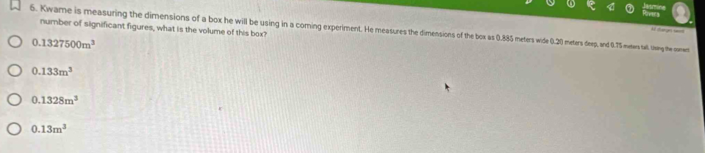 number of significant figures, what is the volume of this box?
6. Kwame is measuring the dimensions of a box husgn in inin nin in a coming experiment Hea eep, and 0.75 meters tall. Ussing the comet
Af dverges sim
0.1327500m^3
0.133m^3
0.1328m^3
0.13m^3