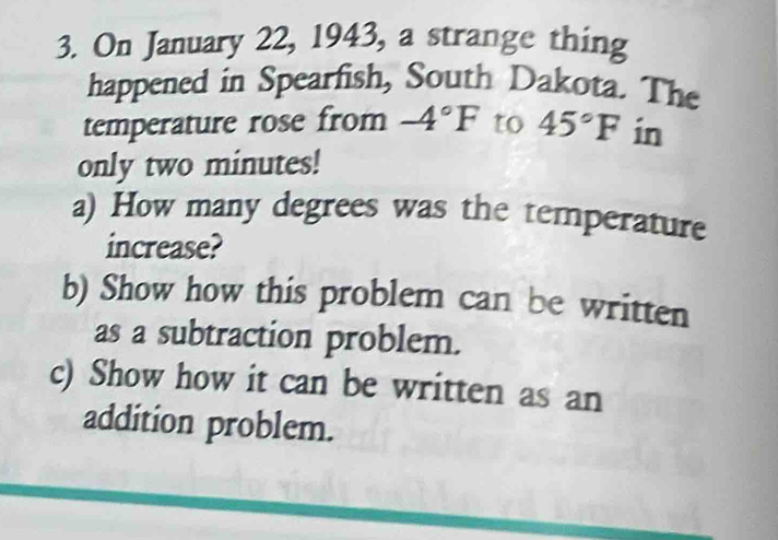 On January 22, 1943, a strange thing 
happened in Spearfish, South Dakota. The 
temperature rose from -4°F to 45°F in 
only two minutes! 
a) How many degrees was the temperature 
increase? 
b) Show how this problem can be written 
as a subtraction problem. 
c) Show how it can be written as an 
addition problem.