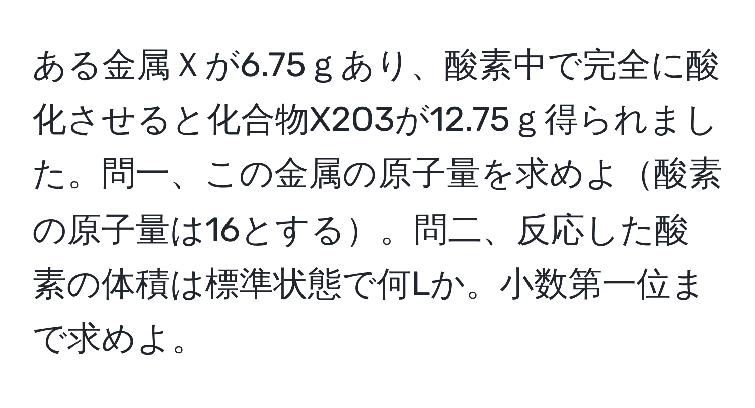 ある金属Ｘが6.75ｇあり、酸素中で完全に酸化させると化合物X2O3が12.75ｇ得られました。問一、この金属の原子量を求めよ酸素の原子量は16とする。問二、反応した酸素の体積は標準状態で何Lか。小数第一位まで求めよ。