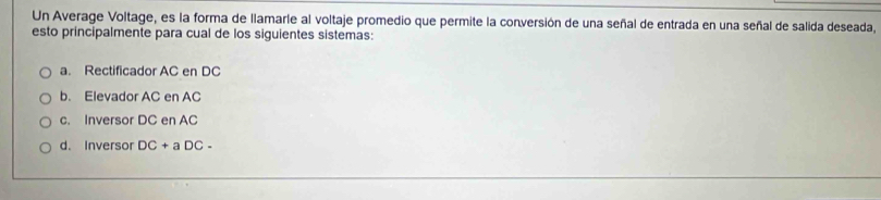 Un Average Voltage, es la forma de llamarle al voltaje promedio que permite la conversión de una señal de entrada en una señal de salida deseada,
esto principalmente para cual de los siguientes sistemas:
a. Rectificador AC en DC
b. Elevador AC en AC
c. Inversor DC en AC
d. Inversor DC+aDC-