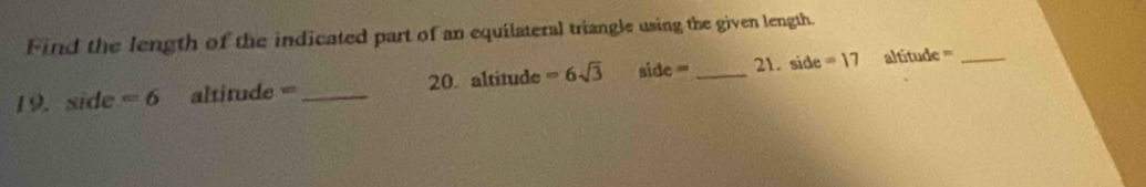 Find the length of the indicated part of an equilateral triangle using the given length. 
19. sid =6 altitude = _20. altitude =6sqrt(3) side= _21. side =17 altítude =_