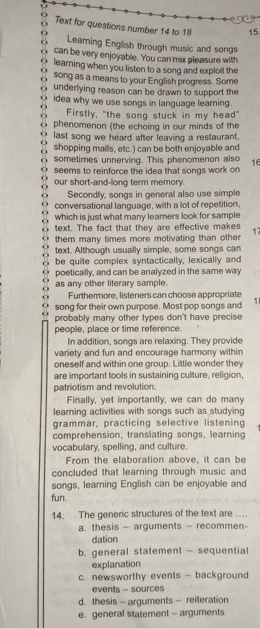 Text for questions number 14 to 18
15.
Learning English through music and songs
can be very enjoyable. You can mix pleasure with
learning when you listen to a song and exploit the
song as a means to your English progress. Some
underlying reason can be drawn to support the
idea why we use songs in language learning.
Firstly, “the song stuck in my head”
phenomenon (the echoing in our minds of the
last song we heard after leaving a restaurant,
shopping malls, etc.) can be both enjoyable and
sometimes unnerving. This phenomenon also 16
seems to reinforce the idea that songs work on
our short-and-long term memory.
Secondly, songs in general also use simple
conversational language, with a lot of repetition,
which is just what many learners look for sample
text. The fact that they are effective makes 17
them many times more motivating than other
text. Although usually simple, some songs can
be quite complex syntactically, lexically and
poetically, and can be analyzed in the same way
as any other literary sample.
Furthermore, listeners can choose appropriate
song for their own purpose. Most pop songs and 
probably many other types don't have precise
people, place or time reference.
In addition, songs are relaxing. They provide
variety and fun and encourage harmony within
oneself and within one group. Little wonder they
are important tools in sustaining culture, religion,
patriotism and revolution.
Finally, yet importantly, we can do many
learning activities with songs such as studying
grammar, practicing selective listening
comprehension, translating songs, learning
vocabulary, spelling, and culture.
From the elaboration above, it can be
concluded that learning through music and
songs, learning English can be enjoyable and
fun.
14. The generic structures of the text are …
a. thesis — arguments — recommen-
dation
b. general statement - sequential
explanation
c. newsworthy events - background
events - sources
d. thesis - arguments - reiteration
e. general statement - arguments