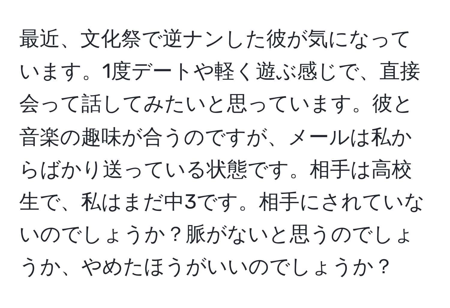 最近、文化祭で逆ナンした彼が気になっています。1度デートや軽く遊ぶ感じで、直接会って話してみたいと思っています。彼と音楽の趣味が合うのですが、メールは私からばかり送っている状態です。相手は高校生で、私はまだ中3です。相手にされていないのでしょうか？脈がないと思うのでしょうか、やめたほうがいいのでしょうか？