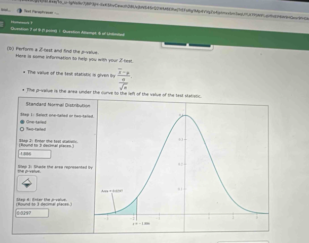 I[g(1)Lexe/1o_u-lgNsIkr7j8P3jH-IixK5hvCewzh28UxjbNS45rQ2WM6ERwjTrEFoRg1Mp4VVgZo4jptmxxbm3aqUYUt7P|WIFLqV1hEP6W9HQesr9HD4
bio.. Text Paraphraser -...
Hamework 7
Question 7 of 9 (1 point) | Question Attempt: 6 of Unlimited
(b) Perform a Z-test and find the p-value.
Here is some information to help you with your Z-test.
The value of the test statistic is given by frac overline x-mu sigma .
overline sqrt(n)
The p-value is the area under the curve to the left of the value of the test statistic.
Standard Normal Distributio
Step 1: Select one-tailed or two-tai
One-tailed
Two-tailled
(Round to 3 decimal places.) Step 2: Enter the test statistic.
-1.886
the p-value. Step 3: Shade the area represented 
Step 4: Enter the p-value.
(Round to 3 decimal places.)
0.0297